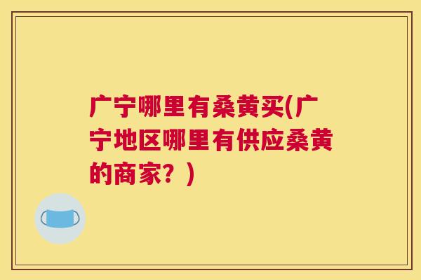 广宁哪里有桑黄买(广宁地区哪里有供应桑黄的商家?) 广宁哪里有桑黄买(广宁地区哪里有供应桑黄的商家?)