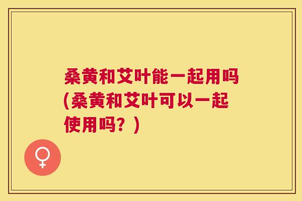 桑黄和艾叶能一起用吗(桑黄和艾叶可以一起使用吗?) 桑黄和艾叶能一起用吗(桑黄和艾叶可以一起使用吗?)