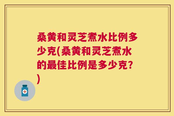 桑黄和灵芝煮水比例多少克(桑黄和灵芝煮水的佳比例是多少克?) 桑黄和灵芝煮水比例多少克(桑黄和灵芝煮水的佳比例是多少克?)