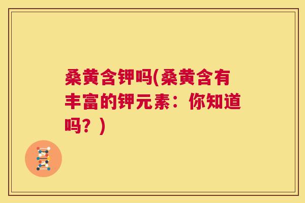 桑黄含钾吗(桑黄含有丰富的钾元素:你知道吗?) 桑黄含钾吗(桑黄含有丰富的钾元素:你知道吗?)