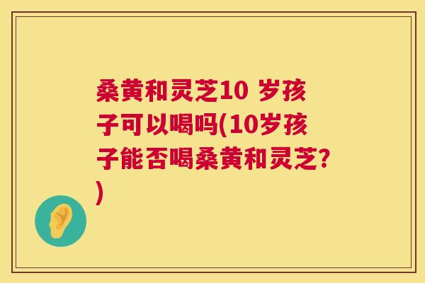 桑黄和灵芝10 岁孩子可以喝吗(10岁孩子能否喝桑黄和灵芝?) 桑黄和灵芝10 岁孩子可以喝吗(10岁孩子能否喝桑黄和灵芝?)