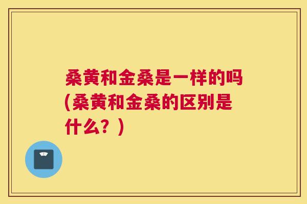 桑黄和金桑是一样的吗(桑黄和金桑的区别是什么?) 桑黄和金桑是一样的吗(桑黄和金桑的区别是什么?)