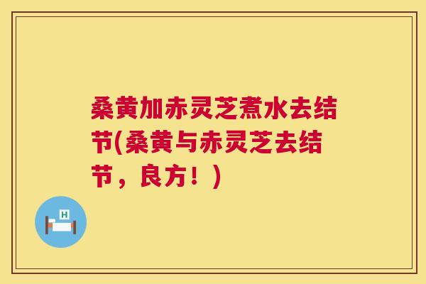 桑黄加赤灵芝煮水去结节(桑黄与赤灵芝去结节,良方!) 桑黄加赤灵芝煮水去结节(桑黄与赤灵芝去结节,良方!)