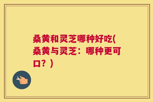 桑黄和灵芝哪种好吃(桑黄与灵芝:哪种更可口?) 桑黄和灵芝哪种好吃(桑黄与灵芝:哪种更可口?)