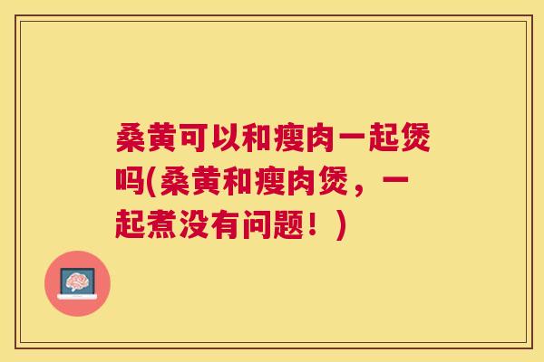 桑黄可以和瘦肉一起煲吗(桑黄和瘦肉煲,一起煮没有问题!) 桑黄可以和瘦肉一起煲吗(桑黄和瘦肉煲,一起煮没有问题!)