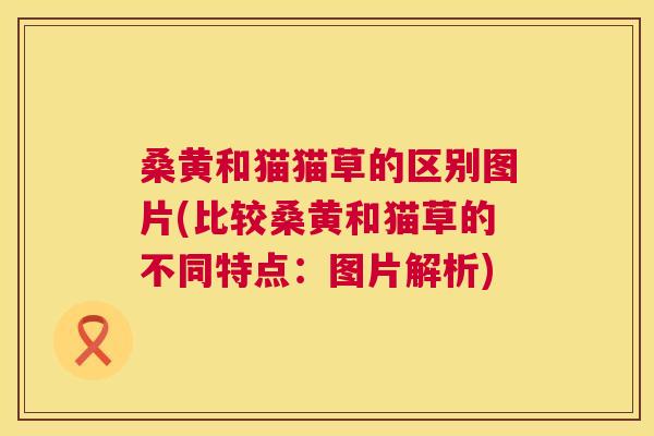 桑黄和猫猫草的区别图片(比较桑黄和猫草的不同特点：图片解析)