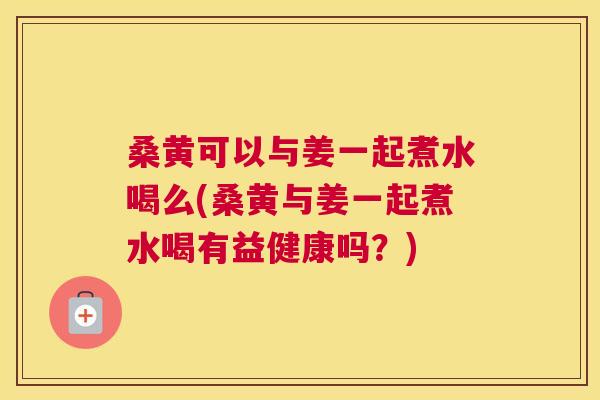桑黄可以与姜一起煮水喝么(桑黄与姜一起煮水喝有益健康吗?) 桑黄可以与姜一起煮水喝么(桑黄与姜一起煮水喝有益健康吗?)