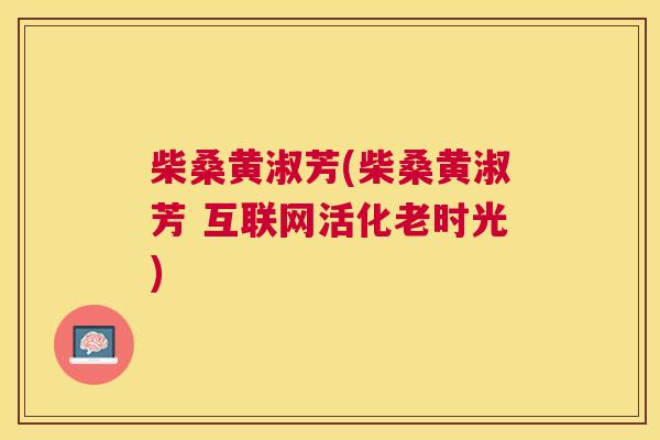 柴桑黄淑芳(柴桑黄淑芳 互联网活化老时光) 柴桑黄淑芳(柴桑黄淑芳 互联网活化老时光)