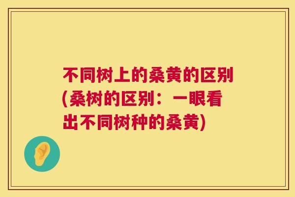 不同树上的桑黄的区别(桑树的区别:一眼看出不同树种的桑黄) 不同树上的桑黄的区别(桑树的区别:一眼看出不同树种的桑黄)
