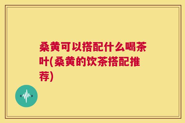 桑黄可以搭配什么喝茶叶(桑黄的饮茶搭配推荐) 桑黄可以搭配什么喝茶叶(桑黄的饮茶搭配推荐)