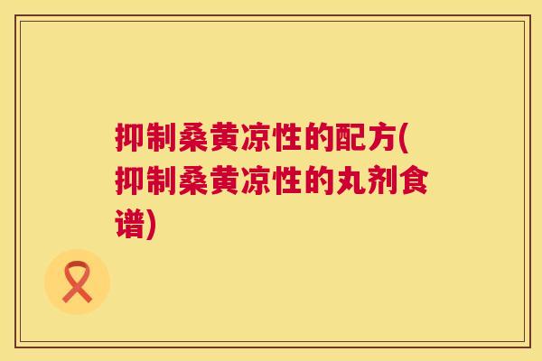 抑制桑黄凉性的配方(抑制桑黄凉性的丸剂食谱) 抑制桑黄凉性的配方(抑制桑黄凉性的丸剂食谱)