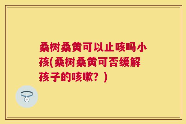 桑树桑黄可以止咳吗小孩(桑树桑黄可否缓解孩子的?) 桑树桑黄可以止咳吗小孩(桑树桑黄可否缓解孩子的?)