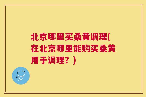 北京哪里买桑黄调理(在北京哪里能购买桑黄用于调理?) 北京哪里买桑黄调理(在北京哪里能购买桑黄用于调理?)