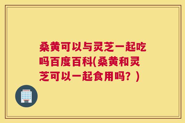 桑黄可以与灵芝一起吃吗百度百科(桑黄和灵芝可以一起食用吗?) 桑黄可以与灵芝一起吃吗百度百科(桑黄和灵芝可以一起食用吗?)
