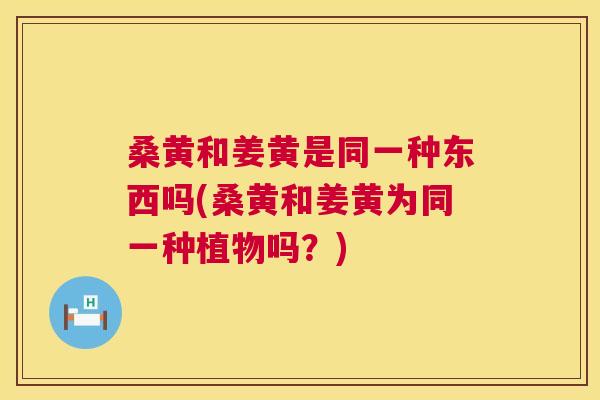 桑黄和姜黄是同一种东西吗(桑黄和姜黄为同一种植物吗?) 桑黄和姜黄是同一种东西吗(桑黄和姜黄为同一种植物吗?)