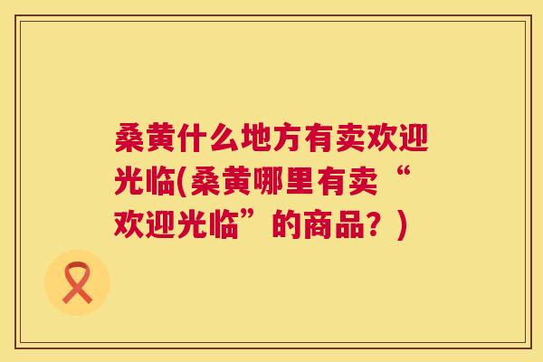 桑黄什么地方有卖欢迎光临(桑黄哪里有卖“欢迎光临”的商品?) 桑黄什么地方有卖欢迎光临(桑黄哪里有卖“欢迎光临”的商品?)