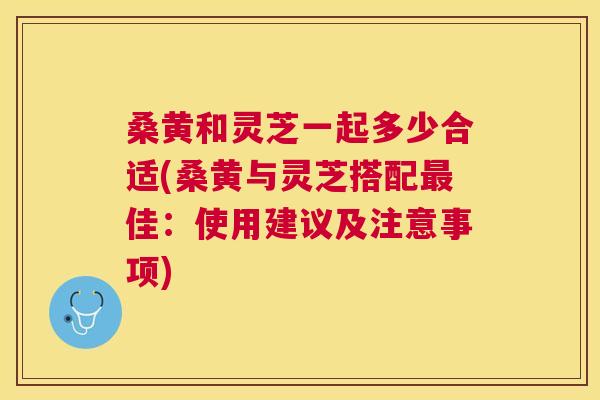 桑黄和灵芝一起多少合适(桑黄与灵芝搭配佳:使用建议及注意事项) 桑黄和灵芝一起多少合适(桑黄与灵芝搭配佳:使用建议及注意事项)