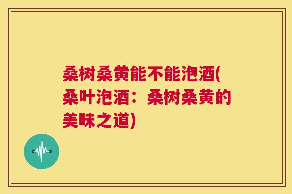 桑树桑黄能不能泡酒(桑叶泡酒:桑树桑黄的美味之道) 桑树桑黄能不能泡酒(桑叶泡酒:桑树桑黄的美味之道)