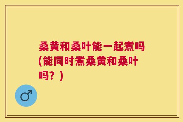 桑黄和桑叶能一起煮吗(能同时煮桑黄和桑叶吗?) 桑黄和桑叶能一起煮吗(能同时煮桑黄和桑叶吗?)