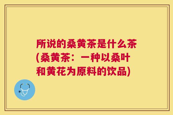 所说的桑黄茶是什么茶(桑黄茶:一种以桑叶和黄花为原料的饮品) 所说的桑黄茶是什么茶(桑黄茶:一种以桑叶和黄花为原料的饮品)