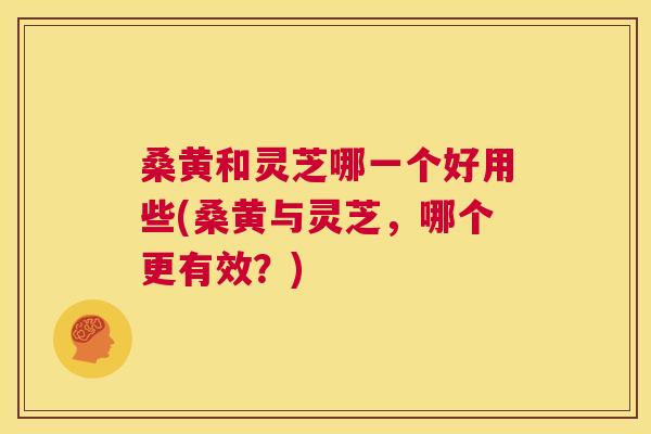 桑黄和灵芝哪一个好用些(桑黄与灵芝,哪个更有效?) 桑黄和灵芝哪一个好用些(桑黄与灵芝,哪个更有效?)