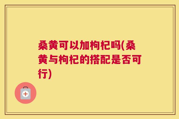 桑黄可以加枸杞吗(桑黄与枸杞的搭配是否可行) 桑黄可以加枸杞吗(桑黄与枸杞的搭配是否可行)
