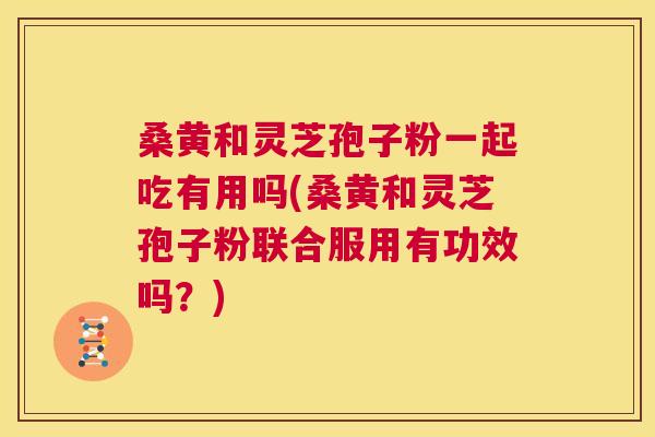 桑黄和灵芝孢子粉一起吃有用吗(桑黄和灵芝孢子粉联合服用有功效吗？)