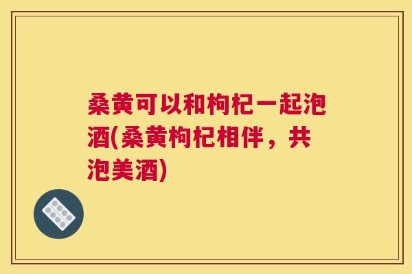 桑黄可以和枸杞一起泡酒(桑黄枸杞相伴,共泡美酒) 桑黄可以和枸杞一起泡酒(桑黄枸杞相伴,共泡美酒)