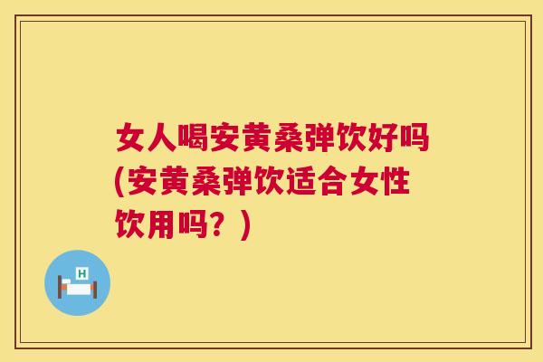 女人喝安黄桑弹饮好吗(安黄桑弹饮适合女性饮用吗?) 女人喝安黄桑弹饮好吗(安黄桑弹饮适合女性饮用吗?)