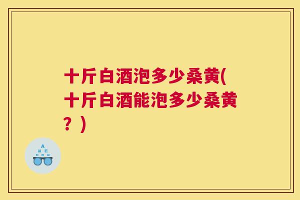 十斤白酒泡多少桑黄(十斤白酒能泡多少桑黄?) 十斤白酒泡多少桑黄(十斤白酒能泡多少桑黄?)
