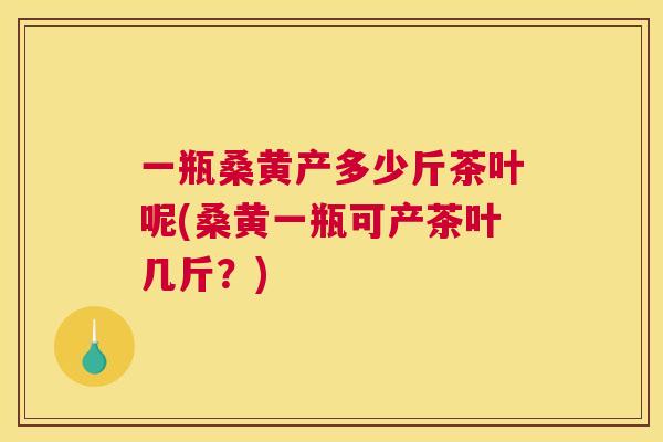 一瓶桑黄产多少斤茶叶呢(桑黄一瓶可产茶叶几斤?) 一瓶桑黄产多少斤茶叶呢(桑黄一瓶可产茶叶几斤?)