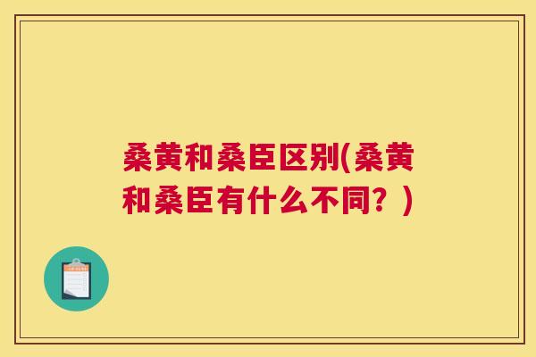 桑黄和桑臣区别(桑黄和桑臣有什么不同?) 桑黄和桑臣区别(桑黄和桑臣有什么不同?)