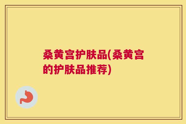 桑黄宫护肤品(桑黄宫的护肤品推荐) 桑黄宫护肤品(桑黄宫的护肤品推荐)