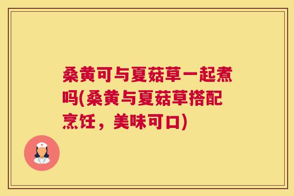 桑黄可与夏菇草一起煮吗(桑黄与夏菇草搭配烹饪,美味可口) 桑黄可与夏菇草一起煮吗(桑黄与夏菇草搭配烹饪,美味可口)