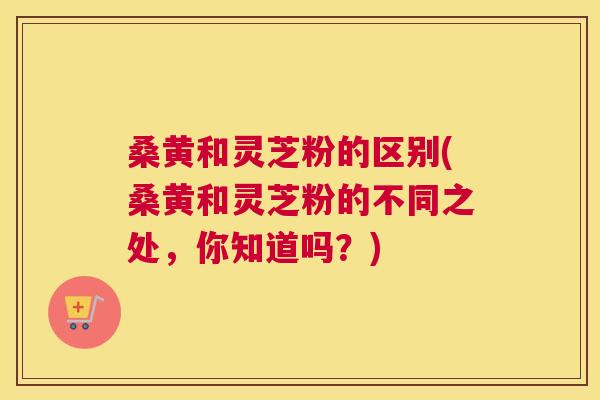 桑黄和灵芝粉的区别(桑黄和灵芝粉的不同之处,你知道吗?) 桑黄和灵芝粉的区别(桑黄和灵芝粉的不同之处,你知道吗?)