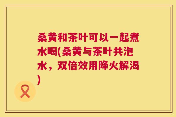 桑黄和茶叶可以一起煮水喝(桑黄与茶叶共泡水,双倍效用降火解渴) 桑黄和茶叶可以一起煮水喝(桑黄与茶叶共泡水,双倍效用降火解渴)