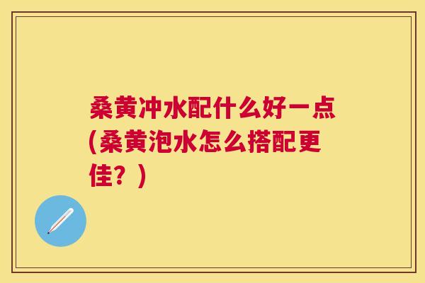 桑黄冲水配什么好一点(桑黄泡水怎么搭配更佳?) 桑黄冲水配什么好一点(桑黄泡水怎么搭配更佳?)