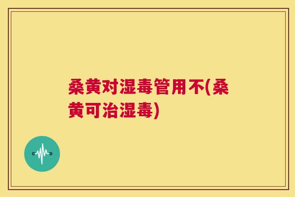 桑黄对湿毒管用不(桑黄可湿毒)
