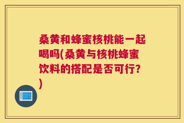 桑黄和蜂蜜核桃能一起喝吗(桑黄与核桃蜂蜜饮料的搭配是否可行?) 桑黄和蜂蜜核桃能一起喝吗(桑黄与核桃蜂蜜饮料的搭配是否可行?)