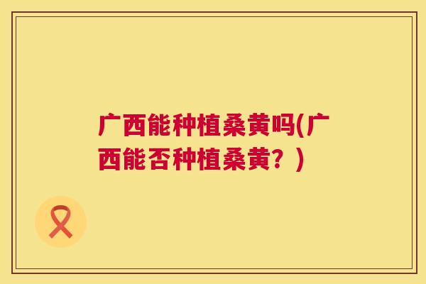 广西能种植桑黄吗(广西能否种植桑黄?) 广西能种植桑黄吗(广西能否种植桑黄?)