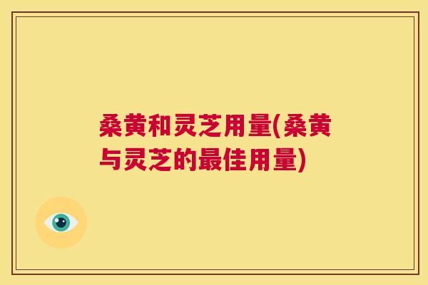 桑黄和灵芝用量(桑黄与灵芝的佳用量) 桑黄和灵芝用量(桑黄与灵芝的佳用量)