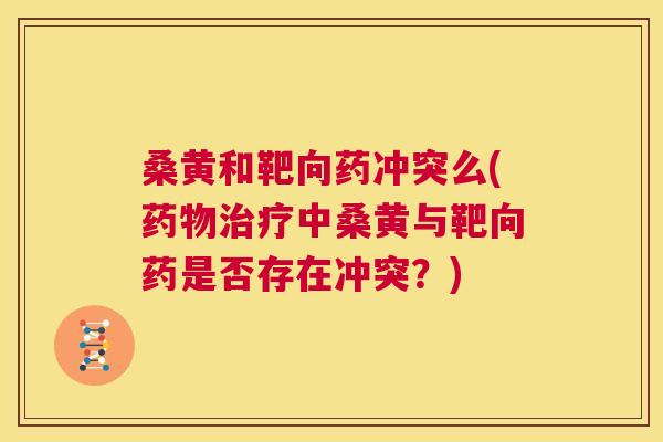 桑黄和靶向药冲突么(中桑黄与靶向药是否存在冲突？)