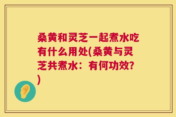 桑黄和灵芝一起煮水吃有什么用处(桑黄与灵芝共煮水:有何功效?) 桑黄和灵芝一起煮水吃有什么用处(桑黄与灵芝共煮水:有何功效?)
