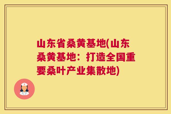 山东省桑黄基地(山东桑黄基地:打造全国重要桑叶产业集散地) 山东省桑黄基地(山东桑黄基地:打造全国重要桑叶产业集散地)