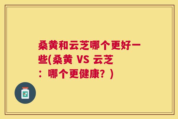 桑黄和云芝哪个更好一些(桑黄 VS 云芝:哪个更健康?) 桑黄和云芝哪个更好一些(桑黄 VS 云芝:哪个更健康?)