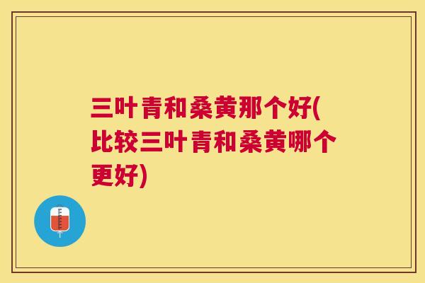 三叶青和桑黄那个好(比较三叶青和桑黄哪个更好)