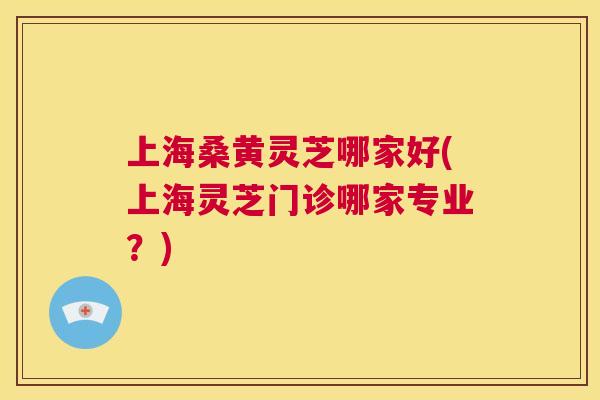 上海桑黄灵芝哪家好(上海灵芝门诊哪家专业?) 上海桑黄灵芝哪家好(上海灵芝门诊哪家专业?)