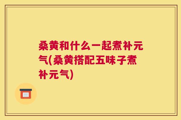 桑黄和什么一起煮补元气(桑黄搭配五味子煮补元气) 桑黄和什么一起煮补元气(桑黄搭配五味子煮补元气)