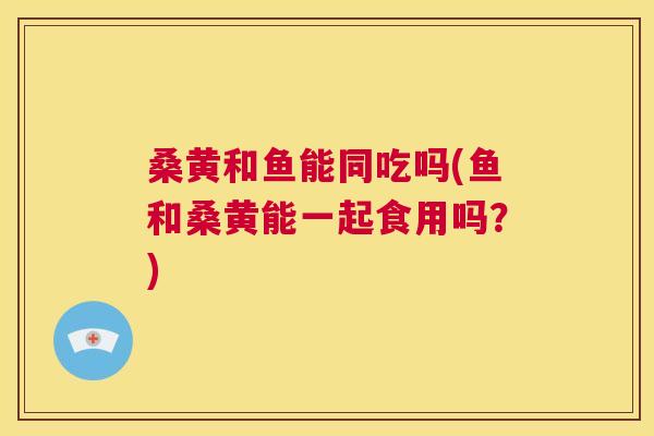 桑黄和鱼能同吃吗(鱼和桑黄能一起食用吗?) 桑黄和鱼能同吃吗(鱼和桑黄能一起食用吗?)