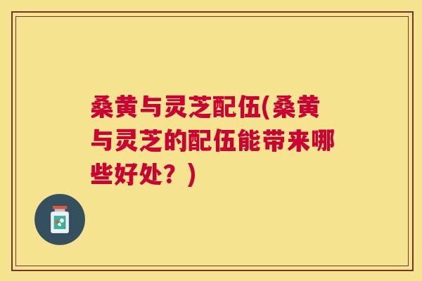 桑黄与灵芝配伍(桑黄与灵芝的配伍能带来哪些好处?) 桑黄与灵芝配伍(桑黄与灵芝的配伍能带来哪些好处?)